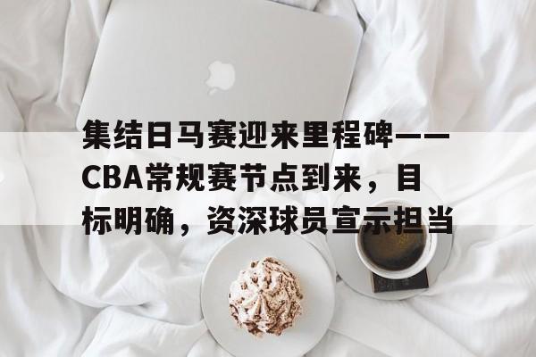 威尼斯人游戏网站 -关于集结日马赛迎来里程碑——CBA常规赛节点到来，目标明确，资深球员宣示担当的信息