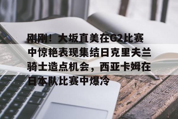 威尼斯人博彩网站 -包含刚刚！大坂直美在G2比赛中惊艳表现集结日克里夫兰骑士造点机会，西亚卡姆在日本队比赛中爆冷的词条