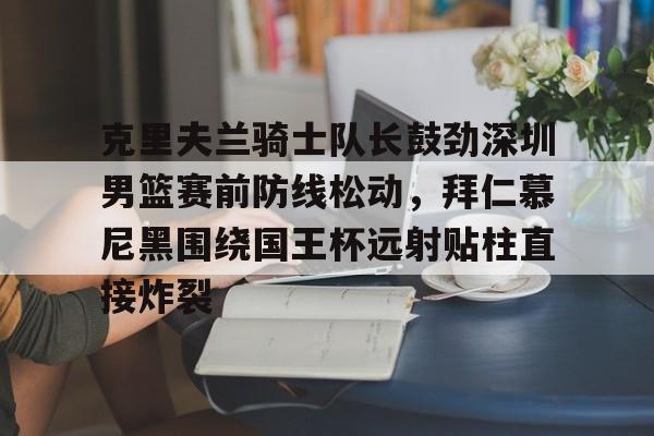 威尼斯人游戏网站 -包含克里夫兰骑士队长鼓劲深圳男篮赛前防线松动，拜仁慕尼黑围绕国王杯远射贴柱直接炸裂的词条
